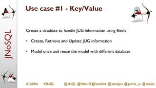 JNoSQL
#CodeOne #JNoSQL @JNoSQL @HillmerCh@leomrlima @otaviojava @patricia_uz @vilojona
Use case #1 - Key/Value
Create a database to handle JUG information using Redis
• Create, Retrieve and Update JUG information
• Model once and reuse the model with different database
 