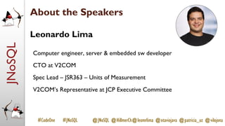 JNoSQL
#CodeOne #JNoSQL @JNoSQL @HillmerCh@leomrlima @otaviojava @patricia_uz @vilojona
About the Speakers
Leonardo Lima
Computer engineer, server & embedded sw developer
CTO at V2COM
Spec Lead – JSR363 – Units of Measurement
V2COM’s Representative at JCP Executive Committee
 