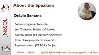 JNoSQL
#CodeOne #JNoSQL @JNoSQL @HillmerCh@leomrlima @otaviojava @patricia_uz @vilojona
Otávio Santana
Software engineer, Tomitribe
Java Champion, SouJava JUG Leader
Apache, Eclipse and OpenJDK Committer
Expert Group member in many JSRs
Representative at JCP EC for SouJava
About the Speakers
 