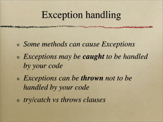 Exception handling
Some methods can cause Exceptions
Exceptions may be caught to be handled
by your code
Exceptions can be thrown not to be
handled by your code
try/catch vs throws clauses
 