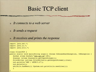 Basic TCP client
It connects to a web server
It sends a request
It receives and prints the response
import java.net.*;
import java.io.*;
import java.util.*;
class ClientTCP {
public static void main(String args[]) throws UnknownHostException, IOException {
! Socket s=new Socket("www.upv.es",80);
! Scanner in=new Scanner(s.getInputStream());
! PrintWriter out=new PrintWriter(s.getOutputStream(),true);
! out.println("GET / HTTP/1.0");
! out.println();
! while(in.hasNext()) System.out.println(in.nextLine());
! }
}
 
