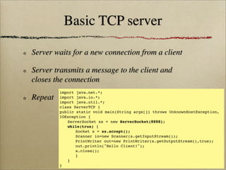 Basic TCP server
Server waits for a new connection from a client
Server transmits a message to the client and
closes the connection
Repeat
import java.net.*;
import java.io.*;
import java.util.*;
class ServerTCP {
public static void main(String args[]) throws UnknownHostException,
IOException {
! ServerSocket ss = new ServerSocket(8888);
! while(true) {
! ! Socket s = ss.accept();
! ! Scanner in=new Scanner(s.getInputStream());
! ! PrintWriter out=new PrintWriter(s.getOutputStream(),true);
! ! out.println("Hello Client!");
! ! s.close();
! ! }
! }
}
 