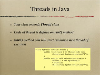 Threads in Java
Your class extends Thread class
Code of thread is deﬁned on run() method
start() method call will start running a new thread of
excution
class MyThread extends Thread {
public void run() { // thread code here
while(true) System.out.print("T");
}
public static void main(String args[]) {
Thread t = new MyThread();
t.start();
while(true) System.out.print("M");
}
}
 