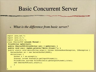 Basic Concurrent Server
What is the difference from basic server?
import java.net.*;
import java.io.*;
import java.util.*;
class CServerTCP extends Thread {
PrintWriter myOut=null;
public CServerTCP(PrintWriter out) { myOut=out; }
public void run() {myOut.println("Hello Client!"); }
public static void main(String args[]) throws UnknownHostException, IOException {
! ServerSocket ss = new ServerSocket(8888);
! while(true) {
! ! Socket s = ss.accept();
! ! Scanner in=new Scanner(s.getInputStream());
! ! PrintWriter out=new PrintWriter(s.getOutputStream(),true);
! ! new CServerTCP(out).start();
! ! }
! }
}
 