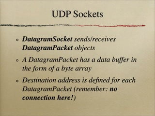 UDP Sockets
DatagramSocket sends/receives
DatagramPacket objects
A DatagramPacket has a data buffer in
the form of a byte array
Destination address is deﬁned for each
DatagramPacket (remember: no
connection here!)
 