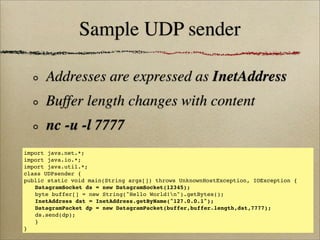Sample UDP sender
Addresses are expressed as InetAddress
Buffer length changes with content
nc -u -l 7777
import java.net.*;
import java.io.*;
import java.util.*;
class UDPsender {
public static void main(String args[]) throws UnknownHostException, IOException {
! DatagramSocket ds = new DatagramSocket(12345);
! byte buffer[] = new String("Hello World!n").getBytes();
! InetAddress dst = InetAddress.getByName("127.0.0.1");
! DatagramPacket dp = new DatagramPacket(buffer,buffer.length,dst,7777);
! ds.send(dp);!
! }
}
 