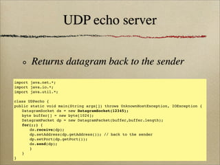 UDP echo server
Returns datagram back to the sender
import java.net.*;
import java.io.*;
import java.util.*;
class UDPecho {
public static void main(String args[]) throws UnknownHostException, IOException {
! DatagramSocket ds = new DatagramSocket(12345);
! byte buffer[] = new byte[1024];
! DatagramPacket dp = new DatagramPacket(buffer,buffer.length);
! for(;;) {
! ! ds.receive(dp);!
! ! dp.setAddress(dp.getAddress()); // back to the sender
! ! dp.setPort(dp.getPort());
! ! ds.send(dp);
! ! }
! }
}
 