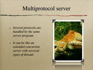 Multiprotocol server
Several protocols are
handled by the same
server program
It can be like an
extended concurrent
server with serveral
types of threads
 