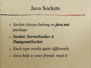 Java Sockets
Socket classes belong to java.net
package
Socket, ServerSocket &
DatagramSocket
Each type works quite differently
Java help is your friend: read it
 