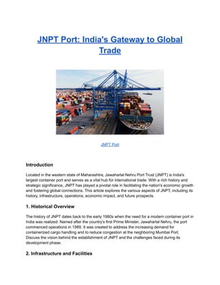JNPT Port: India's Gateway to Global
Trade
JNPT Port
Introduction
Located in the western state of Maharashtra, Jawaharlal Nehru Port Trust (JNPT) is India's
largest container port and serves as a vital hub for international trade. With a rich history and
strategic significance, JNPT has played a pivotal role in facilitating the nation's economic growth
and fostering global connections. This article explores the various aspects of JNPT, including its
history, infrastructure, operations, economic impact, and future prospects.
1. Historical Overview
The history of JNPT dates back to the early 1980s when the need for a modern container port in
India was realized. Named after the country's first Prime Minister, Jawaharlal Nehru, the port
commenced operations in 1989. It was created to address the increasing demand for
containerized cargo handling and to reduce congestion at the neighboring Mumbai Port.
Discuss the vision behind the establishment of JNPT and the challenges faced during its
development phase.
2. Infrastructure and Facilities
 