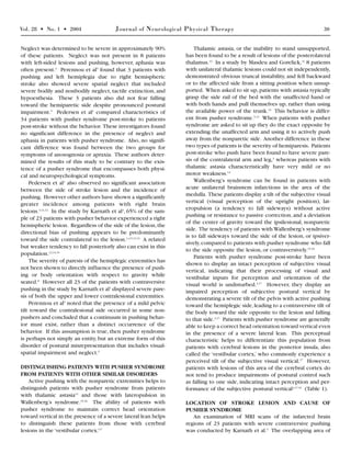 Vol. 28 • No. 1 • 2004 Journal of Neurological Physical Therapy 30
Neglect was determined to be severe in approximately 90%
of these patients. Neglect was not present in 8 patients
with left-sided lesions and pushing, however, aphasia was
often present.3
Perennou et al5
found that 3 patients with
pushing and left hemiplegia due to right hemispheric
stroke also showed severe spatial neglect that included
severe bodily and nonbodily neglect, tactile extinction, and
hypoesthesia. These 3 patients also did not fear falling
toward the hemiparetic side despite pronounced postural
impairment.5
Pedersen et al1
compared characteristics of
34 patients with pusher syndrome post-stroke to patients
post-stroke without the behavior. These investigators found
no significant difference in the presence of neglect and
aphasia in patients with pusher syndrome. Also, no signifi-
cant difference was found between the two groups for
symptoms of anosognosia or apraxia. These authors deter-
mined the results of this study to be contrary to the exis-
tence of a pusher syndrome that encompasses both physi-
cal and neuropsychological symptoms.
Pedersen et al1
also observed no significant association
between the side of stroke lesion and the incidence of
pushing. However other authors have shown a significantly
greater incidence among patients with right brain
lesions.3,11,12
In the study by Karnath et al3
, 65% of the sam-
ple of 23 patients with pusher behavior experienced a right
hemispheric lesion. Regardless of the side of the lesion,the
directional bias of pushing appears to be predominantly
toward the side contralateral to the lesion.1,4,5,11-13
A related
but weaker tendency to fall posteriorly also can exist in this
population.12,13,15
The severity of paresis of the hemiplegic extremities has
not been shown to directly influence the presence of push-
ing or body orientation with respect to gravity while
seated.8
However all 23 of the patients with contraversive
pushing in the study by Karnath et al3
displayed severe pare-
sis of both the upper and lower contralesional extremities.
Perennou et al5
noted that the presence of a mild pelvic
tilt toward the contralesional side occurred in some non-
pushers and concluded that a continuum in pushing behav-
ior must exist, rather than a distinct occurrence of the
behavior. If this assumption is true, then pusher syndrome
is perhaps not simply an entity, but an extreme form of this
disorder of postural misrepresentation that includes visual-
spatial impairment and neglect.5
DISTINGUISHING PATIENTS WITH PUSHER SYNDROME
FROM PATIENTS WITH OTHER SIMILAR DISORDERS
Active pushing with the nonparetic extremities helps to
distinguish patients with pusher syndrome from patients
with thalamic astasia13
and those with lateropulsion in
Wallenberg’s syndrome.15,16
The ability of patients with
pusher syndrome to maintain correct head orientation
toward vertical in the presence of a severe lateral lean helps
to distinguish these patients from those with cerebral
lesions in the ‘vestibular cortex.’17
Thalamic astasia, or the inability to stand unsupported,
has been found to be a result of lesions of the posterolateral
thalamus.13
In a study by Masdeu and Gorelick,13
8 patients
with unilateral thalamic lesions could not sit independently,
demonstrated obvious truncal instability, and fell backward
or to the affected side from a sitting position when unsup-
ported. When asked to sit up,patients with astasia typically
grasp the side rail of the bed with the unaffected hand or
with both hands and pull themselves up, rather than using
the available power of the trunk.13
This behavior is differ-
ent from pusher syndrome.5,13
When patients with pusher
syndrome are asked to sit up they do the exact opposite by
extending the unaffected arm and using it to actively push
away from the nonparetic side. Another difference in these
two types of patients is the severity of hemiparesis. Patients
post-stroke who push have been found to have severe pare-
sis of the contralateral arm and leg,3
whereas patients with
thalamic astasia characteristically have very mild or no
motor weakness.13
Wallenberg’s syndrome can be found in patients with
acute unilateral brainstem infarctions in the area of the
medulla. These patients display a tilt of the subjective visual
vertical (visual perception of the upright position), lat-
eropulsion (a tendency to fall sideways) without active
pushing or resistance to passive correction, and a deviation
of the center of gravity toward the ipsilesional, nonparetic
side. The tendency of patients with Wallenberg’s syndrome
is to fall sideways toward the side of the lesion, or ipsiver-
sively,compared to patients with pusher syndrome who fall
to the side opposite the lesion, or contraversively.15,16
Patients with pusher syndrome post-stroke have been
shown to display an intact perception of subjective visual
vertical, indicating that their processing of visual and
vestibular inputs for perception and orientation of the
visual world is undisturbed.3,17
However, they display an
impaired perception of subjective postural vertical by
demonstrating a severe tilt of the pelvis with active pushing
toward the hemiplegic side,leading to a contraversive tilt of
the body toward the side opposite to the lesion and falling
to that side.3,17
Patients with pusher syndrome are generally
able to keep a correct head orientation toward vertical even
in the presence of a severe lateral lean. This perceptual
characteristic helps to differentiate this population from
patients with cerebral lesions in the posterior insula, also
called the ‘vestibular cortex,’ who commonly experience a
perceived tilt of the subjective visual vertical.17
However,
patients with lesions of this area of the cerebral cortex do
not tend to produce impairments of postural control such
as falling to one side, indicating intact perception and per-
formance of the subjective postural vertical4,17-19
(Table 1).
LOCATION OF STROKE LESION AND CAUSE OF
PUSHER SYNDROME
An examination of MRI scans of the infarcted brain
regions of 23 patients with severe contraversive pushing
was conducted by Karnath et al.3
The overlapping area of
 