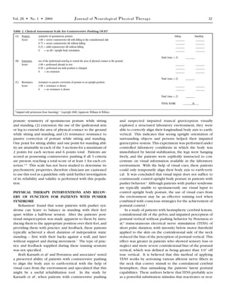 Vol. 28 • No. 1 • 2004 Journal of Neurological Physical Therapy 32
posture: symmetry of spontaneous posture while sitting
and standing, (2) extension: the use of the ipsilesional arm
or leg to extend the area of physical contact to the ground
while sitting and standing, and (3) resistance: resistance to
passive correction of posture while sitting and standing.
One point for sitting ability and one point for standing abil-
ity are attainable in each of the 3 sections for a maximum of
2 points for each section and 6 points total. Patients are
scored as possessing contraversive pushing if all 3 criteria
are present, reaching a total score of at least 1 for each cri-
terion.4,20
This scale has not been studied to determine its
psychometric properties, therefore clinicians are cautioned
to use this tool as a guideline only until further investigation
of its reliability and validity is performed with this popula-
tion.
PHYSICAL THERAPY INTERVENTIONS AND RECOV-
ERY OF FUNCTION FOR PATIENTS WITH PUSHER
SYNDROME
Bohannon7
found that some patients with pusher syn-
drome can ‘learn’ to balance in standing with their feet
apart within a half-hour session. After the patients’ posi-
tional misperception was made apparent to them by intro-
ducing them to the appropriate position over their feet,and
providing them with practice and feedback, these patients
typically achieved a short duration of independent static
standing – first with their backs against a wall, and later
without support and during movement.7
The type of prac-
tice and feedback supplied during these training sessions
was not specified.
Both Karnath et al4
and Perennou and associates5
noted
a preserved ability of patients with contraversive pushing
to align the body axis to earth-vertical with the help of
visual cues from the environment and speculated that this
might be a useful rehabilitation tool. In the study by
Karnath et al4
, when patients with contraversive pushing
and suspected impaired truncal graviception visually
explored a structured laboratory environment, they were
able to correctly align their longitudinal body axis to earth-
vertical. This indicates that seeing upright orientation of
surrounding objects and persons helped their impaired
graviceptive system. This experiment was performed under
controlled laboratory conditions in which the body was
immobilized by lateral stabilization, the legs were hanging
freely, and the patients were explicitly instructed to con-
centrate on visual information available in the laboratory
environment. With the help of visual cues, these patients
could only temporarily align their body axis to earth-verti-
cal. It was concluded that visual input does not suffice to
continuously control upright body posture in patients with
pusher behavior.4
Although patients with pusher syndrome
are typically unable to spontaneously use visual input to
control upright body posture, the use of visual cues from
the environment may be an effective training tool when
combined with conscious strategies for the achievement of
postural control.4
In a study of patients with hemispheric cerebral lesions,
contralesional tilt of the pelvis, and impaired perception of
postural vertical without pushing behavior by Perennou et
al,8
transcutaneous electrical nerve stimulation (TENS) of
short pulse duration, with intensity below motor threshold
applied to the skin on the contralesional side of the neck
reduced the bias of the perception of postural vertical. This
effect was greater in patients who showed sensory loss or
neglect and more severe contralesional bias of the postural
vertical, which was defined as being greater than 3.0° off
true vertical. It is believed that this method of applying
TENS works by activating various afferent nerve fibers in
the neck that convey stimuli to the contralateral cerebral
hemisphere, thus unmasking the patients’ latent postural
capabilities. These authors believe that TENS probably acts
as a powerful substitution stimulus that reactivates or reor-
(A) Posture: symmetry of spontaneous posture. Sitting Standing
Score: 1.00 = severe contraversive tilt with falling to the contralesional side ______ ______
0.75 = severe contraversive tilt without falling ______ ______
0.25 = mild contraversive tilt without falling ______ ______
0 = no tilt / upright body orientation ______ ______
Total (max = 2) ______
(B) Extension: use of the ipsilesional arm/leg to extend the area of physical contact to the ground.
Score: 1.00 = performed already in rest ______ ______
0.50 = performed not until position is changed ______ ______
0 = no extension ______ ______
Total (max = 2) ______
(C) Resistance: resistance to passive correction of posture to an upright position.
Score: 1.00 = resistance is shown ______ ______
0 = no resistance is shown ______ ______
Total (max = 2) ______
TOTAL SCORE /6
*Adapted with permission from Neurology.4
Copyright 2000, Lippincott, Williams & Wilkins.
Table 2. Clinical Assessment Scale for Contraversive Pushing (SCP)*
 