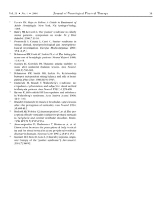 Vol. 28 • No. 1 • 2004 Journal of Neurological Physical Therapy 34
9
Davies PM. Steps to Follow: A Guide to Treatment of
Adult Hemiplegia. New York, NY: Springer-Verlag;
1985.
10
Bailey MJ, Leivseth L.The ‘pusher’ syndrome in elderly
stroke patients... symposium on stroke. Br J Ther
Rehabil. 2000;7:11-16.
11
Premoselli S, Cesana L, Cerri C. Pusher syndrome in
stroke: clinical, neuropsychological and neurophysio-
logical investigation. Europa Medicophysica. 2001;
37:143-151.
12
Bohannon RW,Cook AC,Larkin PA,et al.The listing phe-
nomenon of hemiplegic patients. Neurol Report. 1986;
10:43-44.
13
Masdeu JC, Gorelick PB. Thalamic astasia: inability to
stand after unilateral thalamic lesions. Ann Neurol.
1988;23:596-603.
14
Bohannon RW, Smith MB, Larkin PA. Relationship
between independent sitting balance and side of hemi-
paresis. Phys Ther. 1986;66:944-945.
15
Dieterich M, Brandt T. Wallenberg’s syndrome: lat-
eropulsion, cyclorotation, and subjective visual vertical
in thirty-six patients. Ann Neurol. 1992;31:399-408.
16
Bjerver K,Silfverskiold BP.Lateropulsion and imbalance
in Wallenberg’s syndrome. Acta Neurol Scand. 1968;
44:91-100.
17
BrandtT,Dieterich M,Danek A.Vestibular cortex lesions
affect the perception of verticality. Ann Neurol. 1994;
35:403-412.
18
Bisdorff AR,Wolsley CJ,Anastasopoulos D,et al.The per-
ception of body verticality (subjective postural vertical)
in peripheral and central vestibular disorders. Brain.
1996;119(Pt 5):1523-1534.
19
Anastasopoulos D, Haslwanter T, Bronstein A, et al.
Dissociation between the perception of body vertical-
ity and the visual vertical in acute peripheral vestibular
disorder in humans. Neurosci Lett. 1997;233:151-153.
20
Karnath HO,Brotz D,GotzA.[Clinical symptoms,origin,
and therapy of the “pusher syndrome”]. Nervenarzt.
2001;72:86-92.
 