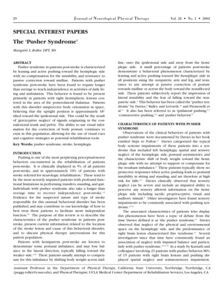 29 Journal of Neurological Physical Therapy Vol. 28 • No. 1 • 2004
ABSTRACT
Pusher syndrome in patients post-stroke is characterized
by leaning and active pushing toward the hemiplegic side
with no compensation for the instability, and resistance to
passive correction toward midline. Patients with pusher
syndrome post-stroke have been found to require longer
than average to reach independence in activities of daily liv-
ing and ambulation. This behavior is found to be present
primarily in patients with right hemispheric lesions cen-
tered in the area of the posterolateral thalamus. Patients
with this disorder misperceive body orientation in space,
believing that the upright position is approximately 18°
tilted toward the ipsilesional side. This could be the result
of ‘graviceptive neglect’ of signals originating in the con-
tralesional trunk and pelvis. The ability to use visual infor-
mation for the correction of body posture continues to
exist in this population, allowing for the use of visual cues
and cognitive strategies as potential rehabilitation tools.
Key Words: pusher syndrome, stroke, hemiplegia
INTRODUCTION
Pushing is one of the most perplexing perceptual-motor
behaviors encountered in the rehabilitation of patients
post-stroke. It is clinically displayed in 5% of all patients
post-stroke, and in approximately 10% of patients with
stroke referred for neurologic rehabilitation.1
These tend to
be the most severely impaired patients with profound func-
tional limitations in performing transfers,standing,and gait.
Individuals with pusher syndrome also take a longer than
average time to recover independence post-stroke.1,2
Evidence for the suspected nature and type of stroke
responsible for this unusual behavioral disorder has been
published, and may contribute to our knowledge of how to
best treat these patients to facilitate more independent
function.3-5
The purpose of this review is to describe the
characteristics of the pusher syndrome in patients post-
stroke, present current information related to the location
of the stroke lesion and cause of this behavioral disorder,
and to discuss physical therapy interventions for this
patient population.
Patients with hemiparesis post-stroke are known to
demonstrate some postural imbalance, and may lose bal-
ance in the lateral direction, typically falling toward the
weaker side.2,5-8
These patients usually attempt to compen-
sate for this imbalance by shifting body weight across mid-
line, onto the ipsilesional side and away from the hemi-
plegic side. A small percentage of patients post-stroke
demonstrate a behavioral phenomenon characterized by
leaning and active pushing toward the hemiplegic side in
all positions using the nonparetic arm and leg, and resis-
tance to any attempt at passive correction of posture
towards midline or across the body toward the nonaffected
side. These patients subjectively report the impression of
lateral instability and the fear of falling toward the non-
paretic side.3
This behavior has been called the“pusher syn-
drome” by Davies,9
Bailey and Leivseth,10
and Premoselli et
al.11
It also has been referred to as ‘ipsilateral pushing,’1,7
‘contraversive pushing,’2,4
and ‘pusher behavior.’5
CHARACTERISTICS OF PATIENTS WITH PUSHER
SYNDROME
Observations of the clinical behaviors of patients with
pusher syndrome were documented by Davies in her book
entitled Steps to Follow.9
Davies categorized the typical
body systems impairments of these patients into a syn-
drome that included left hemiplegia, spatial and sensory
neglect of the hemiplegic side, postural asymmetries, and
the characteristic shift of body weight toward the hemi-
plegic side with no attempt to support or compensate for
the resultant imbalance.9
These patients typically show no
protective responses when active pushing leads to postural
instability in sitting and standing, and are therefore at high
risk for falls.3,9
Davies clinically observed that sensory
neglect can be severe and include an impaired ability to
perceive any sensory afferent information on the hemi-
plegic side including tactile, proprioceptive, visual, and
auditory stimuli.9
Other investigators have found sensory
impairments to be commonly associated with pushing syn-
drome.12,13
The associated characteristics of patients who display
this phenomenon have been a topic of debate from the
time Davies defined it as ‘the pusher syndrome.’9
Davies
observed that neglect of the physical and environmental
space on the hemiplegic side, and the predominance of
right brain lesion characterized this ‘syndrome.’9
Several
investigators since that time have consistently found an
association of neglect with impaired balance and particu-
larly with pusher syndrome.3-5,14,15
In a study by Karnath and
colleagues3
involving 23 patients with pusher behavior,80%
of 15 patients with right brain lesions and pushing dis-
played spatial neglect and somatosensory impairment.
SPECIAL INTEREST PAPERS
The ‘Pusher Syndrome’
Margaret L. Roller, DPT, MS
Assistant Professor in the Department of Physical Therapy, California State University, Northridge, Northridge, CA
(peggy.roller@csun.edu), and Physical Therapist, UCLA Medical Center Department of Rehabilitation Services, Los Angeles, CA
 