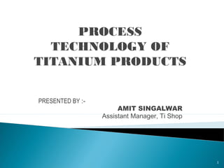 PROCESS
TECHNOLOGY OF
TITANIUM PRODUCTS
PRESENTED BY :-
AMIT SINGALWAR
Assistant Manager, Ti Shop
1
 