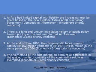 ROZIAH WATI BINTI RAHMAT
1. AirAsia had limited capital with liability are increasing year by
years based on the new airplane Airbus A320 purchasing
agreement (Competitive Information) 2(Moderate priority
concerns)
2. There is a long and uneven legislative history of public policy
toward pricing at the cost margin that Air Asia used
(Economic) 3(Less priority concerns)
3. At the end of June 2005, the company still faces current
liability RM152 million compare to RM149, RM145 million in the
same period at 2004 (Economic) 3(Less priority concerns)
4. Pricing method at the cost margin on account at differences in
the grade, quality or quantity of the commodity sold was
exampled (Economic) 3(Less priority concerns)
 