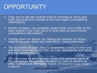 KARTINI BINTI KARIM
OPPORTUNITY
• They are on the few airlines that fly nonstop to China and
India and grab this market on the sub-region (competitive
information)
• Airline company can probably control their own traffic at the
local airport’s Low Cost Carry in KLIA does to save money
(competitive information)
• Cutting down on delays can reduce the amount of money
used to services debts and yield NPV’s (environmental)
• The economic of scale allow to streamline costing further and
will allow more fare promotion to local destinations and along
the way (economic)
• The recourses to develop new routes and potential point of
the connection to promote domestic tourism in country by
offer a simple yet affordable means of travel for local citizen
(culture)
 