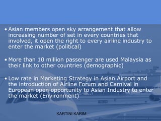 KARTINI KARIM
• Asian members open sky arrangement that allow
increasing number of set in every countries that
involved, it open the right to every airline industry to
enter the market (political)
• More than 10 million passenger are used Malaysia as
their link to other countries (demographic)
• Low rate in Marketing Strategy in Asian Airport and
the introduction of Airline Forum and Carnival in
European open opportunity to Asian Industry to enter
the market (Environment)
 