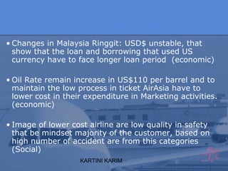 KARTINI KARIM
• Changes in Malaysia Ringgit: USD$ unstable, that
show that the loan and borrowing that used US
currency have to face longer loan period (economic)
• Oil Rate remain increase in US$110 per barrel and to
maintain the low process in ticket AirAsia have to
lower cost in their expenditure in Marketing activities.
(economic)
• Image of lower cost airline are low quality in safety
that be mindset majority of the customer, based on
high number of accident are from this categories
(Social)
 