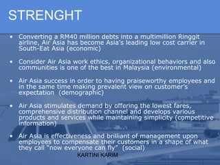 KARTINI KARIM
STRENGHT
• Converting a RM40 million debts into a multimillion Ringgit
airline, Air Asia has become Asia’s leading low cost carrier in
South-Eat Asia (economic)
• Consider Air Asia work ethics, organizational behaviors and also
communities is one of the best in Malaysia (environmental)
• Air Asia success in order to having praiseworthy employees and
in the same time making prevalent view on customer’s
expectation (demographic)
• Air Asia stimulates demand by offering the lowest fares,
comprehensive distribution channel and develops various
products and services while maintaining simplicity (competitive
information)
• Air Asia is effectiveness and brilliant of management upon
employees to compensate their customers in a shape of what
they call “now everyone can fly” (social)
 