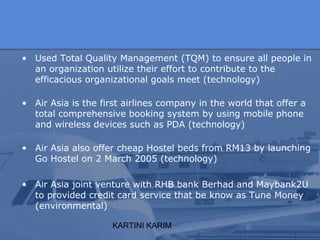 KARTINI KARIM
• Used Total Quality Management (TQM) to ensure all people in
an organization utilize their effort to contribute to the
efficacious organizational goals meet (technology)
• Air Asia is the first airlines company in the world that offer a
total comprehensive booking system by using mobile phone
and wireless devices such as PDA (technology)
• Air Asia also offer cheap Hostel beds from RM13 by launching
Go Hostel on 2 March 2005 (technology)
• Air Asia joint venture with RHB bank Berhad and Maybank2U
to provided credit card service that be know as Tune Money
(environmental)
 