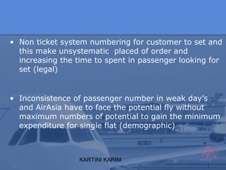 KARTINI KARIM
• Non ticket system numbering for customer to set and
this make unsystematic placed of order and
increasing the time to spent in passenger looking for
set (legal)
• Inconsistence of passenger number in weak day’s
and AirAsia have to face the potential fly without
maximum numbers of potential to gain the minimum
expenditure for single flat (demographic)
 
