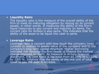KARTINI KARIM
• Liquidity Ratio
The liquidity ratio is the measure of the overall ability of the
firm to meet its maturing obligation by relying on its current
assets, in other words. It measures the ability of the firm’s
liquid resources to pay current and maturity on items. For
current ratio for AirAsia is also same. This indicates that the
ability of the asset to be liquid into cash is same.
• Leverage Ratio
Leverage ratio is concern with how much the company owes
outsider in relation to assets value of the company and to the
company’s long term capital structure. Higher borrowing
indicates risk because the firm needs to finance the interest
charge imposed on them. As measure in AirAsia financial
statement, the Debt Ratio is Increase from 65.23% to 67.32%
by 2.09 %. Its show that the ability of the one unit of total
asset to pay the debt is increase.
 