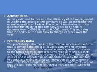 KARTINI KARIM
• Activity Ratio
Activity ratio use to measure the efficiency of the management
in utilizing the assets of the company as well as managing the
overall operation of AirAsia. The account receivable turnover
indicates the ability of this company stock to be sold is
decrease from 0.0016 times to 0.0002 times. This indicates
that the ability of the company to charge its stock over the
year
• Profitability Ratio
The profitability ratio measure the relative success of the firms
that is combine the effect of liquidity activity and leverage
management on the firm’s overall operating result. It relates
to the firm’s ability to obtain returns relative to sales, assets
and equity. Profitability ratio gives an insight into the company
policies and is regarded as an important ratio by the auditors
to detect any errors or unusual fluctuation as due to error of
fraud. The Profit Margin, its indicates by the ratio we found out
that the Net Profit Margin for AirAsia increase from 1.67% to
2.32%.
 