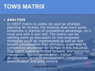 YANG IZHANI ITHNIN
TOWS MATRIX
• ANALYSIS
In SWOT matrix is widely be used as strategic
planning for AirAsia, the analysis does have some
limitations in themes of competitive advantage, so it
must end with it own self. The matrix can be
starting point go discussion on how proposed
strategies could be implemented as well as cost
benefit consideration that ultimately could lead to
competitive advantage for AirAsia in this industrial.
This SWOT matrix indicated forward, and horizontal
integration; market penetration; market
development, product development, conglomerate
diversification and joint venture.
 