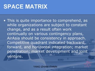 YANG IZHANI ITHNIN
SPACE MATRIX
• This is quite importance to comprehend, as
while organizations are subject to constant
change, and as a result often work
continually on various contingency plans,
AirAsia should be consistency in approach.
Competitive quadrant indicated backward,
forward, and horizontal integration; market
penetration; market development and joint
venture.
 