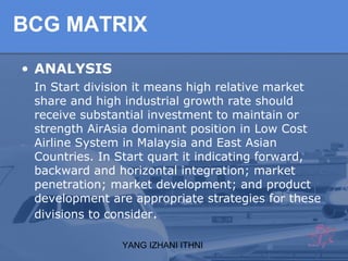 YANG IZHANI ITHNI
BCG MATRIX
• ANALYSIS
In Start division it means high relative market
share and high industrial growth rate should
receive substantial investment to maintain or
strength AirAsia dominant position in Low Cost
Airline System in Malaysia and East Asian
Countries. In Start quart it indicating forward,
backward and horizontal integration; market
penetration; market development; and product
development are appropriate strategies for these
divisions to consider.
 