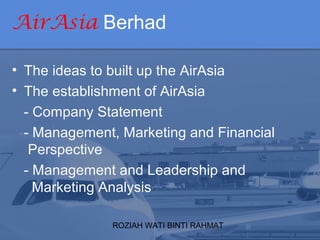 ROZIAH WATI BINTI RAHMAT
AirAsia Berhad
• The ideas to built up the AirAsia
• The establishment of AirAsia
- Company Statement
- Management, Marketing and Financial
Perspective
- Management and Leadership and
Marketing Analysis
 
