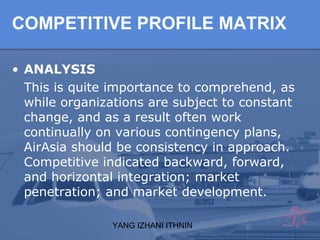 YANG IZHANI ITHNIN
COMPETITIVE PROFILE MATRIX
• ANALYSIS
This is quite importance to comprehend, as
while organizations are subject to constant
change, and as a result often work
continually on various contingency plans,
AirAsia should be consistency in approach.
Competitive indicated backward, forward,
and horizontal integration; market
penetration; and market development.
 