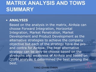 YANG IZHANI ITHNIN
MATRIX ANALYSIS AND TOWS
SUMMARY
• ANALYSIS
Based on the analysis in the matrix, AirAsia can
choose Forward Integration, Horizontal
Integration, Market Penetration, Market
Development and Product Development as the
alternative strategies to achieve the company
objective but each of the strategy have the pro
and contra for AirAsia. The beat alternative
strategy can be only be choose based on the
strengths and weakness of AirAsia and based on
QSPM analysis it determined the best among the
best.
 