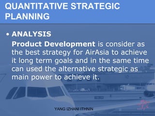 YANG IZHANI ITHNIN
QUANTITATIVE STRATEGIC
PLANNING
• ANALYSIS
Product Development is consider as
the best strategy for AirAsia to achieve
it long term goals and in the same time
can used the alternative strategic as
main power to achieve it.
 