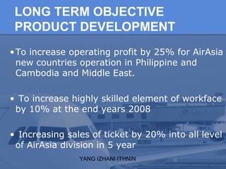 YANG IZHANI ITHNIN
LONG TERM OBJECTIVE
PRODUCT DEVELOPMENT
•To increase operating profit by 25% for AirAsia
new countries operation in Philippine and
Cambodia and Middle East.
• To increase highly skilled element of workface
by 10% at the end years 2008
• Increasing sales of ticket by 20% into all level
of AirAsia division in 5 year
 