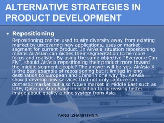 YANG IZHANI ITHNIN
ALTERNATIVE STRATEGIES IN
PRODUCT DEVELOPMENT
• Repositioning
Repositioning can be used to aim diversity away from existing
market by uncovering new applications, uses or market
segment for current product. In AirAsia situation repositioning
means AirAsian can niches their segmentation to be more
focus and realistic. By using the same objective “Everyone Can
Fly”, should AirAsia repositioning their product more toward
the middle segment people? The answer will be yes. AirAsia X
is the best example of repositioning but it limited in long
destination to European and China in one way fly. AirAsia
should develop new services that not only capture sub
domestic market but also future market in Middle East such as
UAE, Qatar or Arab Saudi in addition to increasing better
image about quality airline system from Asia.
 