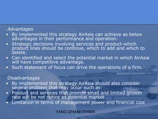 YANG IZHANI ITHNIN
Advantages
• By implemented this strategy AirAsia can achieve as below
advantages in their performance and operation:
• Strategic decisions involving services and product-which
product lines should be continue, which to add and which to
delete.
• Can identified and select the potential market in which AirAsia
will have competitive advantage.
• Such statement of focus can drive the operations of a firm.
Disadvantages
• By implemented this strategy AirAsia should also consider
several problem that may occur such as:
• Product and services that provide small and limited growth
rate will be not notice as potential market
• Limitation in terms of management power and financial cost
 