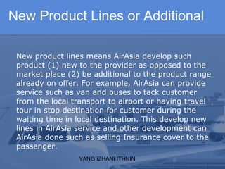 YANG IZHANI ITHNIN
New Product Lines or Additional
New product lines means AirAsia develop such
product (1) new to the provider as opposed to the
market place (2) be additional to the product range
already on offer. For example, AirAsia can provide
service such as van and buses to tack customer
from the local transport to airport or having travel
tour in stop destination for customer during the
waiting time in local destination. This develop new
lines in AirAsia service and other development can
AirAsia done such as selling Insurance cover to the
passenger.
 