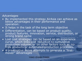 YANG IZHANI ITHNIN
Advantages
• By implemented this strategy AirAsia can achieve as
below advantages in their performance and
operation:
• It helps in the task of the long term objective
• Differentiation, can be based on product quality,
product features, innovation, service, distribution, or
strong brand name
• Lost cost strategies can be based on an experience
curve, which links cost reduction to cumulative
production volume, or on other factors such as no-
frills products or automated production processes.
• A preemptive move attempts to generate a “first-
mover” advantages
 