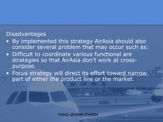 YANG IZHANI ITHNIN
Disadvantages
• By implemented this strategy AirAsia should also
consider several problem that may occur such as:
• Difficult to coordinate various functional are
strategies so that AirAsia don’t work at cross-
purpose.
• Focus strategy will direct its effort toward narrow
part of either the product line or the market.
 