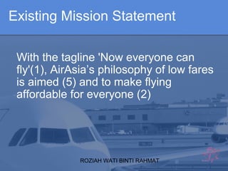 ROZIAH WATI BINTI RAHMAT
With the tagline 'Now everyone can
fly'(1), AirAsia’s philosophy of low fares
is aimed (5) and to make flying
affordable for everyone (2)
Existing Mission Statement
 