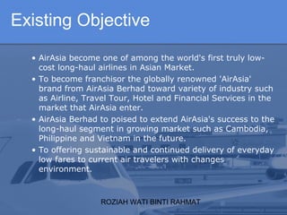 ROZIAH WATI BINTI RAHMAT
• AirAsia become one of among the world's first truly low-
cost long-haul airlines in Asian Market.
• To become franchisor the globally renowned 'AirAsia'
brand from AirAsia Berhad toward variety of industry such
as Airline, Travel Tour, Hotel and Financial Services in the
market that AirAsia enter.
• AirAsia Berhad to poised to extend AirAsia's success to the
long-haul segment in growing market such as Cambodia,
Philippine and Vietnam in the future.
• To offering sustainable and continued delivery of everyday
low fares to current air travelers with changes
environment.
Existing Objective
 
