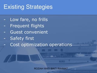 ROZIAH WATI BINTI RAHMAT
- Low fare, no frills
- Frequent flights
- Guest convenient
- Safety first
- Cost optimization operations
Existing Strategies
 
