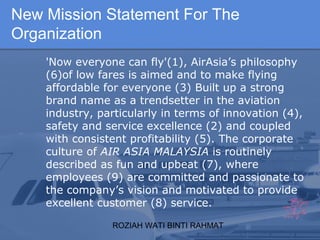 ROZIAH WATI BINTI RAHMAT
'Now everyone can fly'(1), AirAsia’s philosophy
(6)of low fares is aimed and to make flying
affordable for everyone (3) Built up a strong
brand name as a trendsetter in the aviation
industry, particularly in terms of innovation (4),
safety and service excellence (2) and coupled
with consistent profitability (5). The corporate
culture of AIR ASIA MALAYSIA is routinely
described as fun and upbeat (7), where
employees (9) are committed and passionate to
the company’s vision and motivated to provide
excellent customer (8) service.
New Mission Statement For The
Organization
 