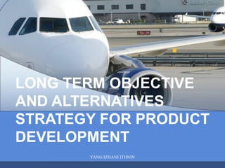 YANG IZHANI ITHNIN
LONG TERM OBJECTIVE
AND ALTERNATIVES
STRATEGY FOR PRODUCT
DEVELOPMENT
 