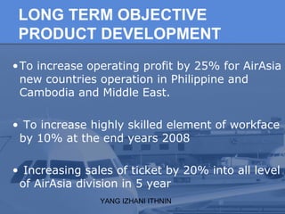 YANG IZHANI ITHNIN
LONG TERM OBJECTIVE
PRODUCT DEVELOPMENT
•To increase operating profit by 25% for AirAsia
new countries ...