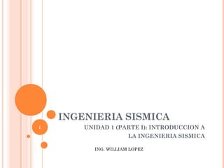INGENIERIA SISMICA
UNIDAD 1 (PARTE I): INTRODUCCION A
LA INGENIERIA SISMICA
ING. WILLIAM LOPEZ
1
 