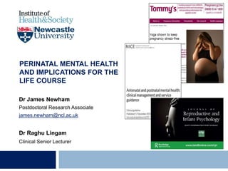 PERINATAL MENTAL HEALTH
AND IMPLICATIONS FOR THE
LIFE COURSE
Dr James Newham
Postdoctoral Research Associate
james.newham@ncl.ac.uk
Dr Raghu Lingam
Clinical Senior Lecturer
 