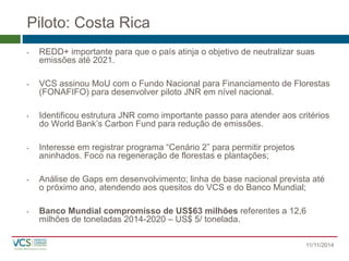 Piloto: Costa Rica 
11/11/2014 
•REDD+ importante para que o país atinja o objetivo de neutralizar suas emissões até 2021. 
•VCS assinou MoU com o Fundo Nacional para Financiamento de Florestas (FONAFIFO) para desenvolver piloto JNR em nível nacional. 
•Identificou estrutura JNR como importante passo para atender aos critérios do World Bank’s Carbon Fund para redução de emissões. 
•Interesse em registrar programa “Cenário 2” para permitir projetos aninhados. Foco na regeneração de florestas e plantações; 
•Análise de Gaps em desenvolvimento; linha de base nacional prevista até o próximo ano, atendendo aos quesitos do VCS e do Banco Mundial; 
•Banco Mundial compromisso de US$63 milhões referentes a 12,6 milhões de toneladas 2014-2020 –US$ 5/ tonelada.  